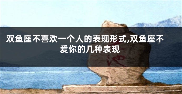 双鱼座不喜欢一个人的表现形式,双鱼座不爱你的几种表现