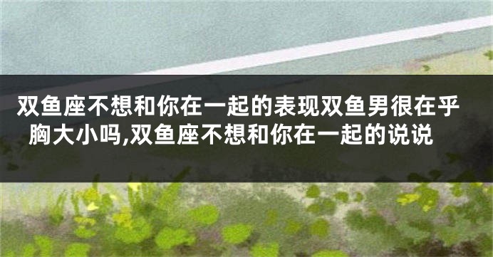 双鱼座不想和你在一起的表现双鱼男很在乎胸大小吗,双鱼座不想和你在一起的说说