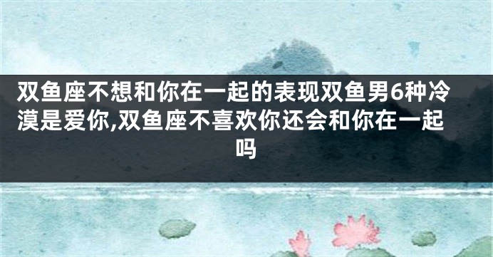 双鱼座不想和你在一起的表现双鱼男6种冷漠是爱你,双鱼座不喜欢你还会和你在一起吗
