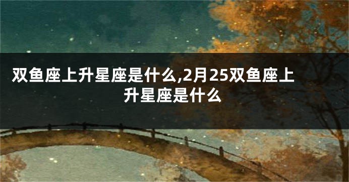 双鱼座上升星座是什么,2月25双鱼座上升星座是什么