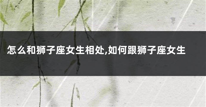 怎么和狮子座女生相处,如何跟狮子座女生