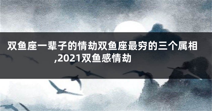 双鱼座一辈子的情劫双鱼座最穷的三个属相,2021双鱼感情劫