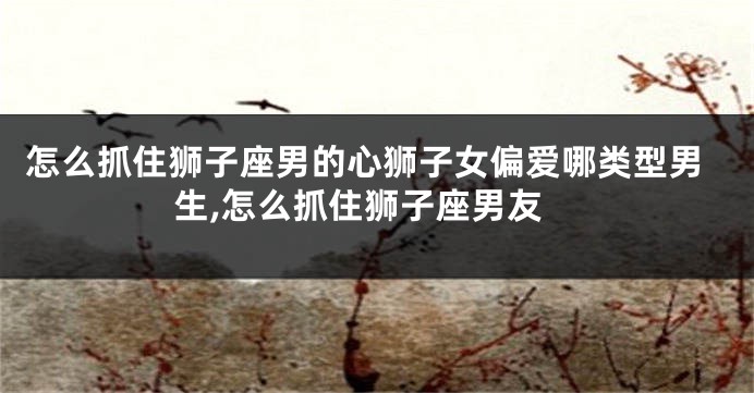 怎么抓住狮子座男的心狮子女偏爱哪类型男生,怎么抓住狮子座男友