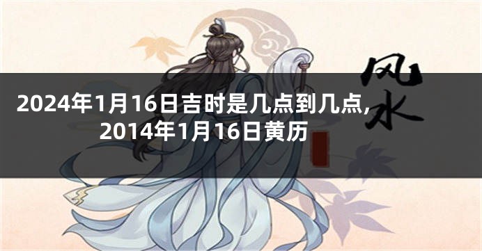 2024年1月16日吉时是几点到几点,2014年1月16日黄历