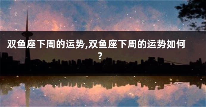 双鱼座下周的运势,双鱼座下周的运势如何?