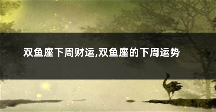 双鱼座下周财运,双鱼座的下周运势