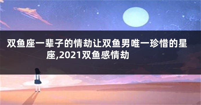 双鱼座一辈子的情劫让双鱼男唯一珍惜的星座,2021双鱼感情劫