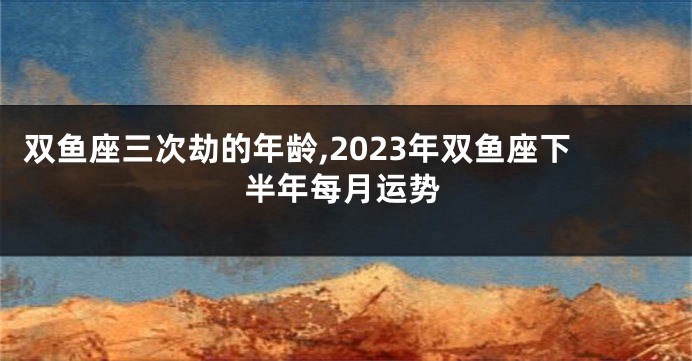 双鱼座三次劫的年龄,2023年双鱼座下半年每月运势