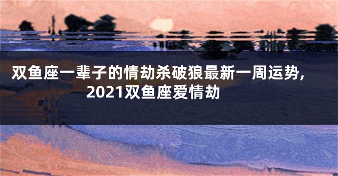 双鱼座一辈子的情劫杀破狼最新一周运势,2021双鱼座爱情劫