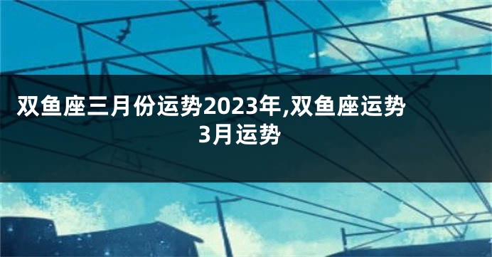 双鱼座三月份运势2023年,双鱼座运势3月运势