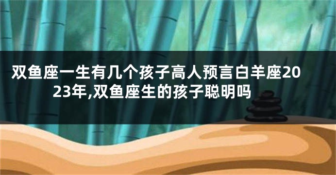 双鱼座一生有几个孩子高人预言白羊座2023年,双鱼座生的孩子聪明吗