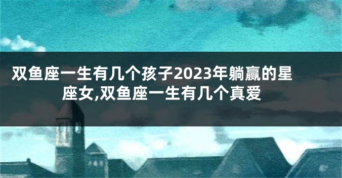 双鱼座一生有几个孩子2023年躺赢的星座女,双鱼座一生有几个真爱