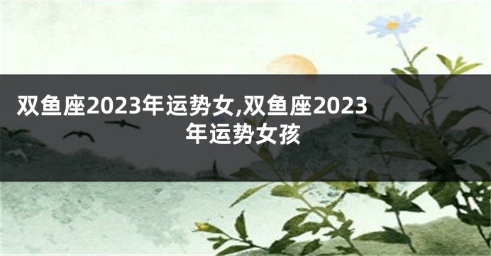 双鱼座2023年运势女,双鱼座2023年运势女孩