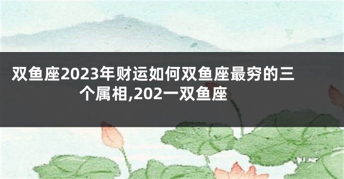 双鱼座2023年财运如何双鱼座最穷的三个属相,202一双鱼座