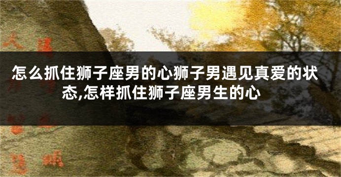 怎么抓住狮子座男的心狮子男遇见真爱的状态,怎样抓住狮子座男生的心