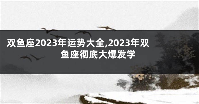 双鱼座2023年运势大全,2023年双鱼座彻底大爆发学