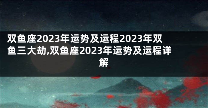 双鱼座2023年运势及运程2023年双鱼三大劫,双鱼座2023年运势及运程详解