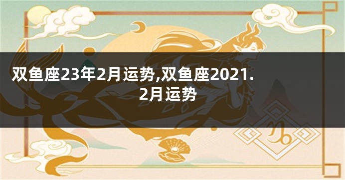 双鱼座23年2月运势,双鱼座2021.2月运势