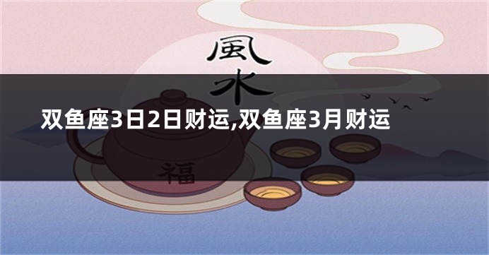 双鱼座3日2日财运,双鱼座3月财运