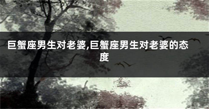 巨蟹座男生对老婆,巨蟹座男生对老婆的态度