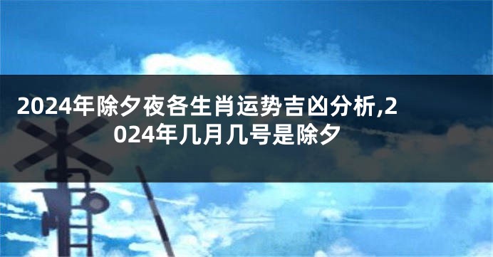 2024年除夕夜各生肖运势吉凶分析,2024年几月几号是除夕