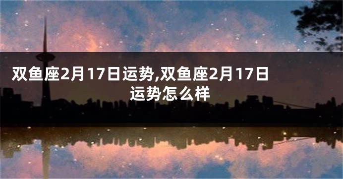 双鱼座2月17日运势,双鱼座2月17日运势怎么样