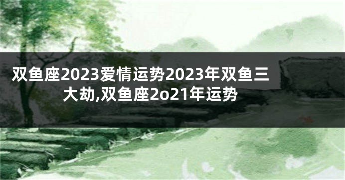 双鱼座2023爱情运势2023年双鱼三大劫,双鱼座2o21年运势