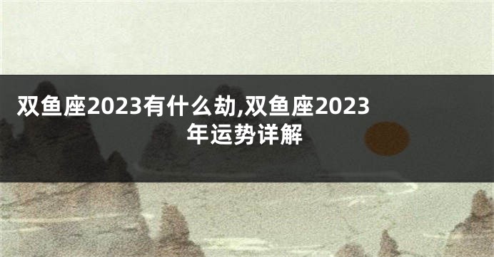 双鱼座2023有什么劫,双鱼座2023年运势详解