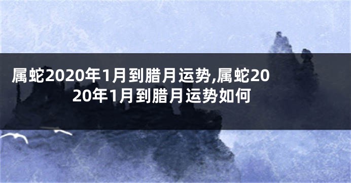 属蛇2020年1月到腊月运势,属蛇2020年1月到腊月运势如何