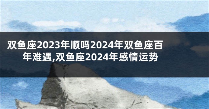 双鱼座2023年顺吗2024年双鱼座百年难遇,双鱼座2024年感情运势