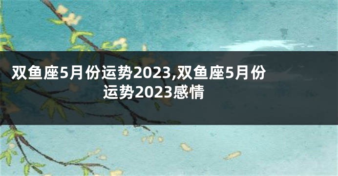 双鱼座5月份运势2023,双鱼座5月份运势2023感情