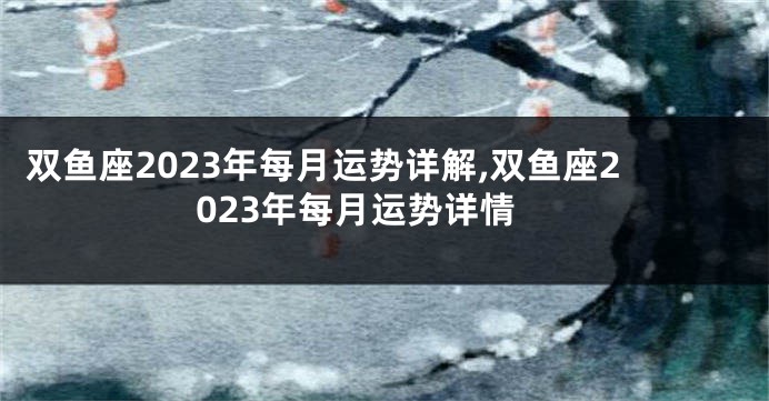 双鱼座2023年每月运势详解,双鱼座2023年每月运势详情