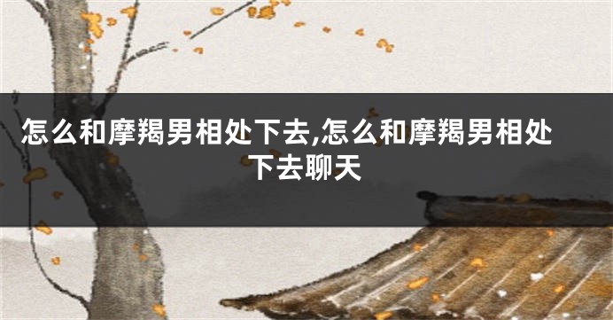 怎么和摩羯男相处下去,怎么和摩羯男相处下去聊天