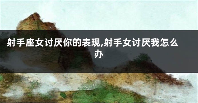射手座女讨厌你的表现,射手女讨厌我怎么办