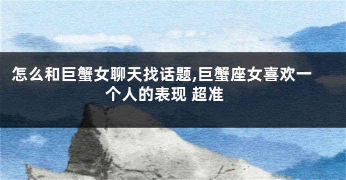 怎么和巨蟹女聊天找话题,巨蟹座女喜欢一个人的表现 超准