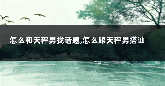 怎么和天秤男找话题,怎么跟天秤男搭讪