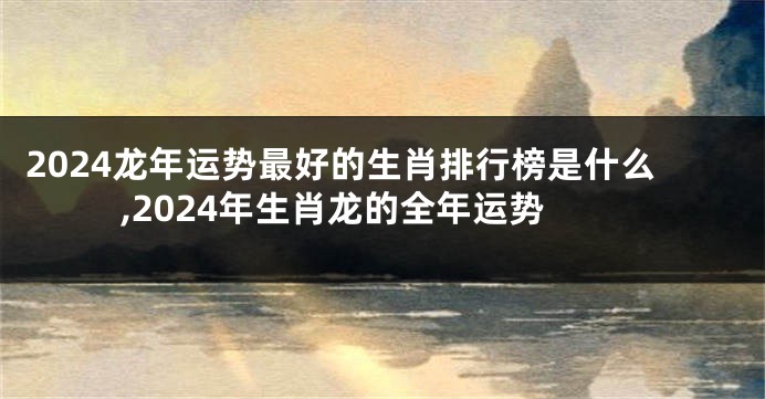 2024龙年运势最好的生肖排行榜是什么,2024年生肖龙的全年运势