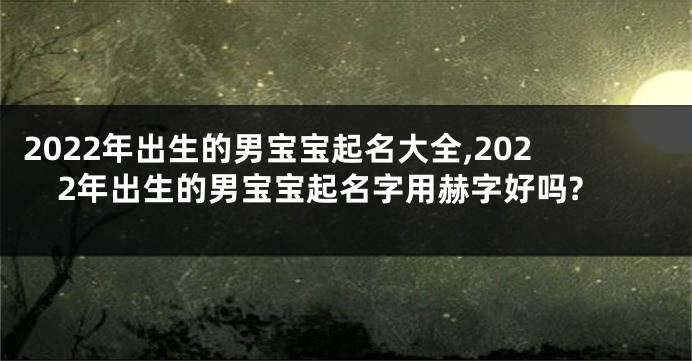 2022年出生的男宝宝起名大全,2022年出生的男宝宝起名字用赫字好吗?