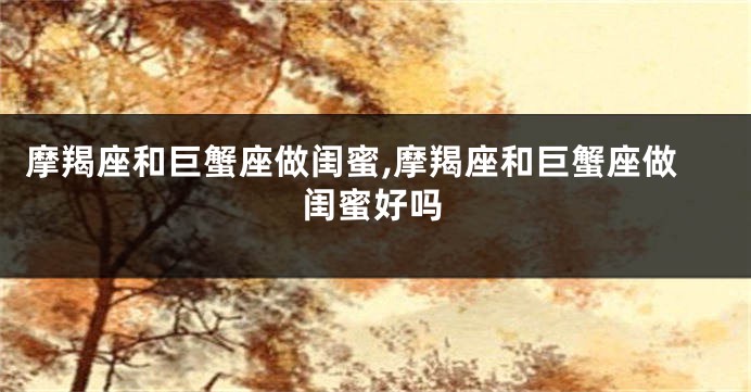 摩羯座和巨蟹座做闺蜜,摩羯座和巨蟹座做闺蜜好吗