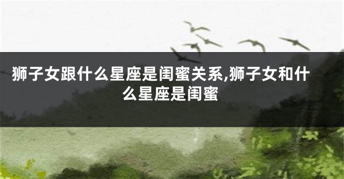 狮子女跟什么星座是闺蜜关系,狮子女和什么星座是闺蜜