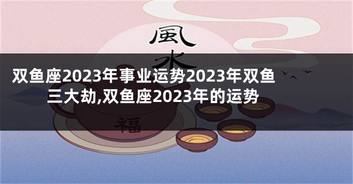 双鱼座2023年事业运势2023年双鱼三大劫,双鱼座2023年的运势