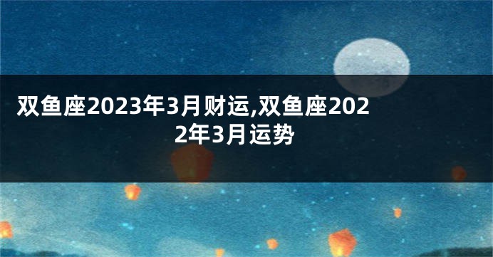 双鱼座2023年3月财运,双鱼座2022年3月运势