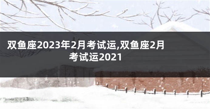 双鱼座2023年2月考试运,双鱼座2月考试运2021