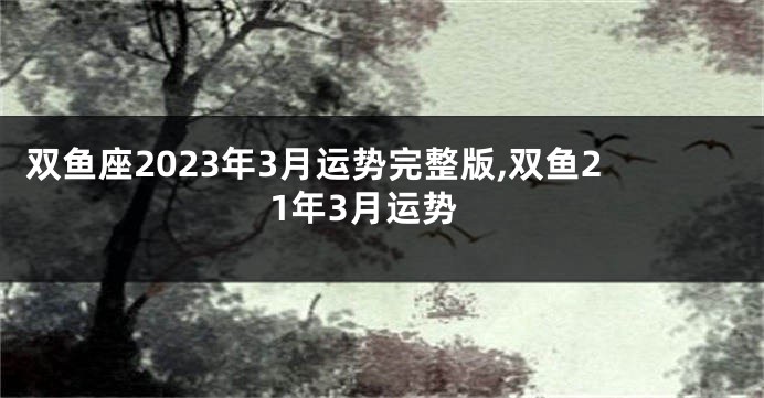 双鱼座2023年3月运势完整版,双鱼21年3月运势