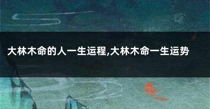 大林木命的人一生运程,大林木命一生运势