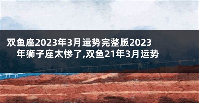 双鱼座2023年3月运势完整版2023年狮子座太惨了,双鱼21年3月运势