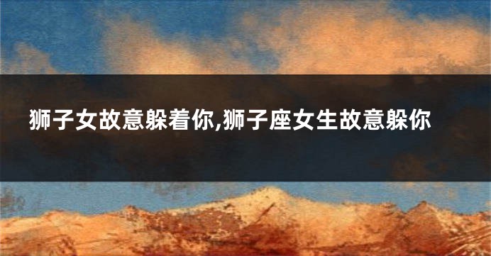 狮子女故意躲着你,狮子座女生故意躲你