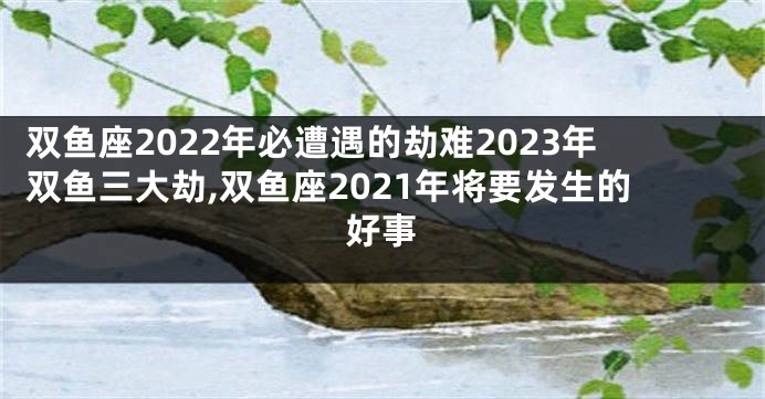 双鱼座2022年必遭遇的劫难2023年双鱼三大劫,双鱼座2021年将要发生的好事