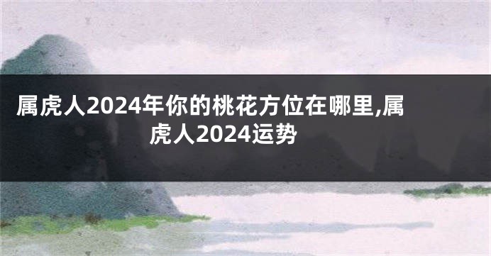属虎人2024年你的桃花方位在哪里,属虎人2024运势