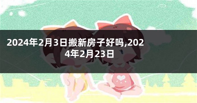 2024年2月3日搬新房子好吗,2024年2月23日